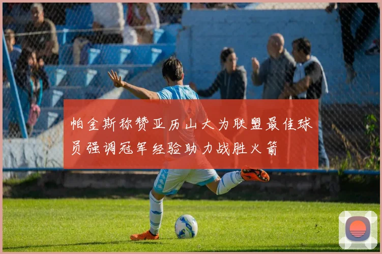 帕金斯称赞亚历山大为联盟最佳球员强调冠军经验助力战胜火箭