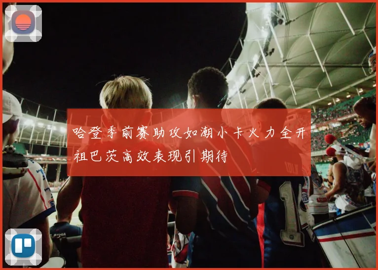 哈登季前赛助攻如潮小卡火力全开祖巴茨高效表现引期待