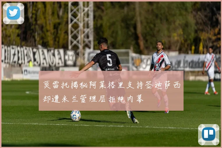 莫雷托揭秘阿莱格里支持签迪萨西却遭米兰管理层拒绝内幕