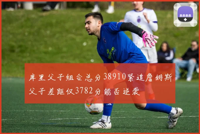 库里父子组合总分38910紧追詹姆斯父子差距仅3782分能否逆袭