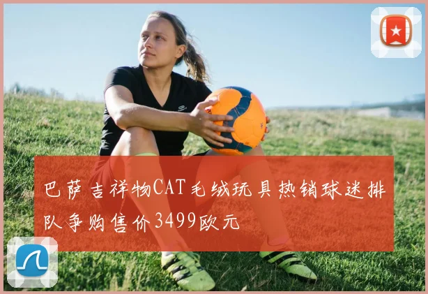巴萨吉祥物CAT毛绒玩具热销球迷排队争购售价3499欧元