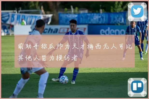 前助手称瓜帅为天才梅西无人可比其他人皆为模仿者