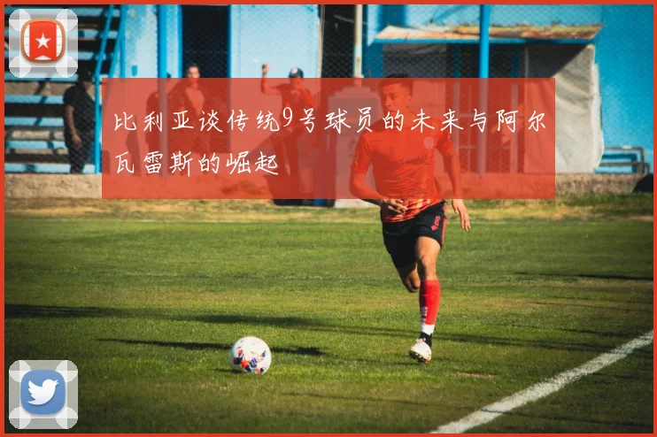 比利亚谈传统9号球员的未来与阿尔瓦雷斯的崛起