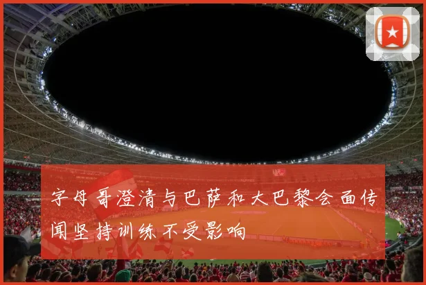 字母哥澄清与巴萨和大巴黎会面传闻坚持训练不受影响