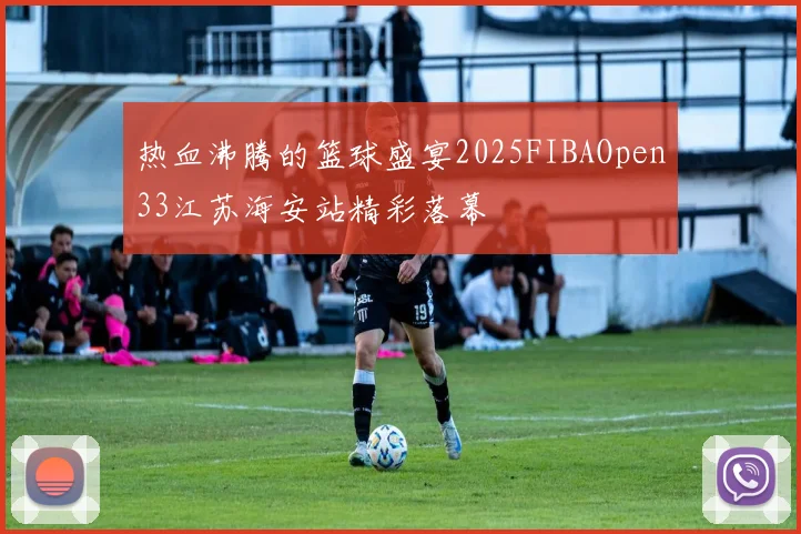热血沸腾的篮球盛宴2025FIBAOpen33江苏海安站精彩落幕