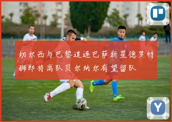 切尔西与巴黎追逐巴萨新星德罗特狮即将离队贝尔纳尔有望留队