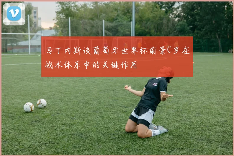 马丁内斯谈葡萄牙世界杯前景C罗在战术体系中的关键作用