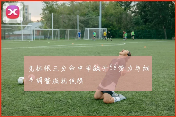 克林根三分命中率飙升58努力与细节调整成就佳绩