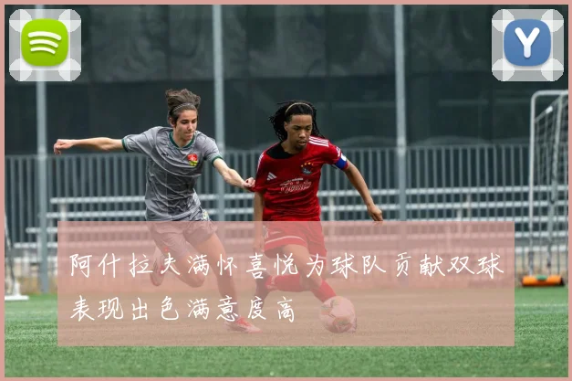阿什拉夫满怀喜悦为球队贡献双球表现出色满意度高