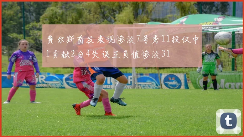 费尔斯首发表现惨淡7号秀11投仅中1贡献2分4失误正负值惨淡31