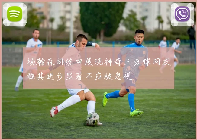 杨瀚森训练中展现神奇三分球网友称其进步显著不应被忽视