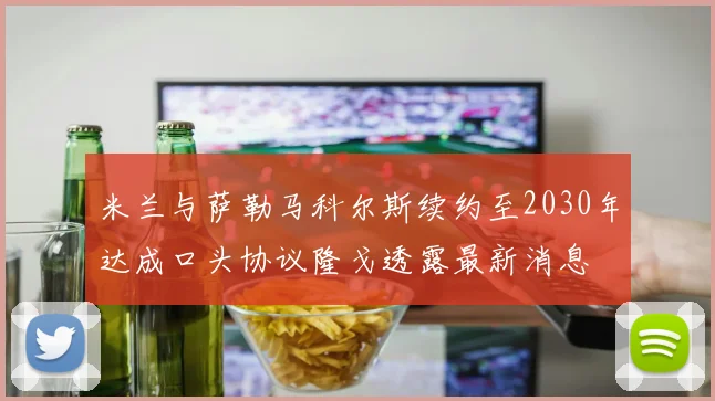 米兰与萨勒马科尔斯续约至2030年达成口头协议隆戈透露最新消息