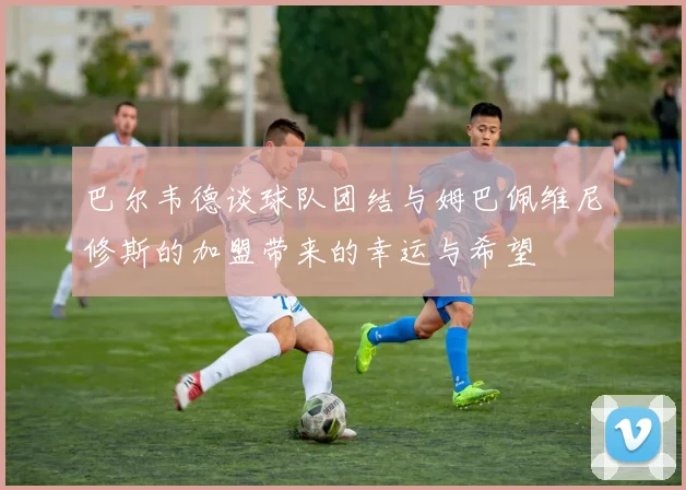 巴尔韦德谈球队团结与姆巴佩维尼修斯的加盟带来的幸运与希望