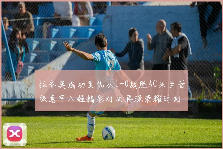 拉齐奥成功复仇以1-0战胜AC米兰晋级意甲八强精彩对决再现荣耀时刻