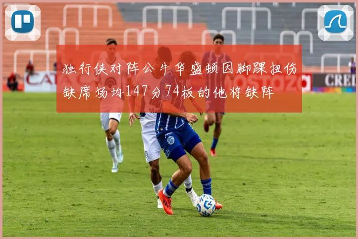 独行侠对阵公牛华盛顿因脚踝扭伤缺席场均147分74板的他将缺阵