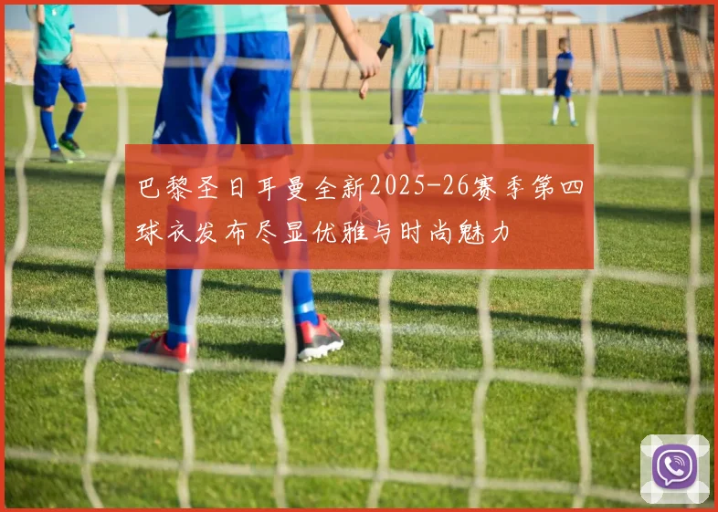 巴黎圣日耳曼全新2025-26赛季第四球衣发布尽显优雅与时尚魅力