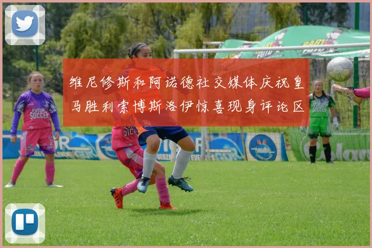 维尼修斯和阿诺德社交媒体庆祝皇马胜利索博斯洛伊惊喜现身评论区互动