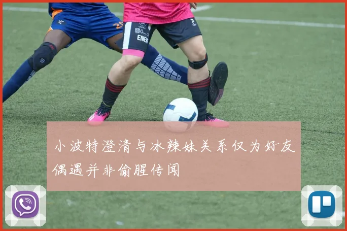 小波特澄清与冰辣妹关系仅为好友偶遇并非偷腥传闻