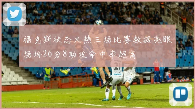 福克斯状态火热三场比赛数据亮眼场均26分8助攻命中率超高