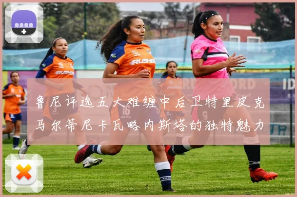 鲁尼评选五大难缠中后卫特里皮克马尔蒂尼卡瓦略内斯塔的独特魅力与挑战