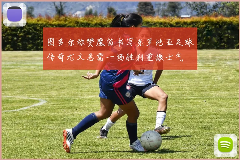 图多尔称赞魔笛书写克罗地亚足球传奇尤文急需一场胜利重振士气