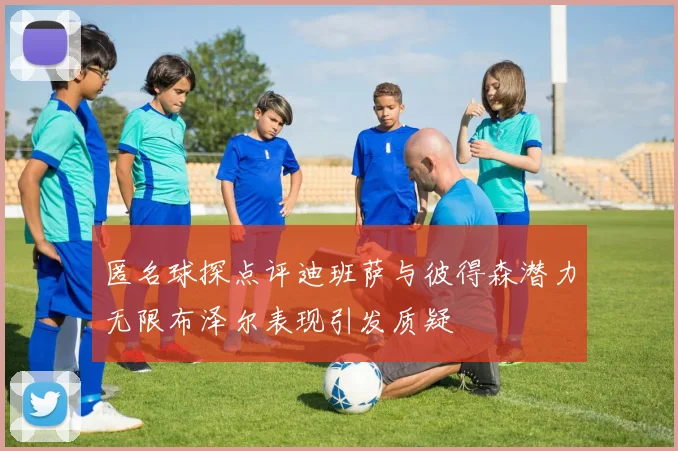 匿名球探点评迪班萨与彼得森潜力无限布泽尔表现引发质疑