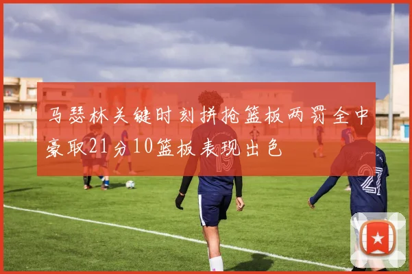 马瑟林关键时刻拼抢篮板两罚全中豪取21分10篮板表现出色