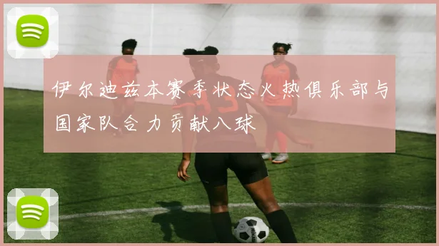 伊尔迪兹本赛季状态火热俱乐部与国家队合力贡献八球