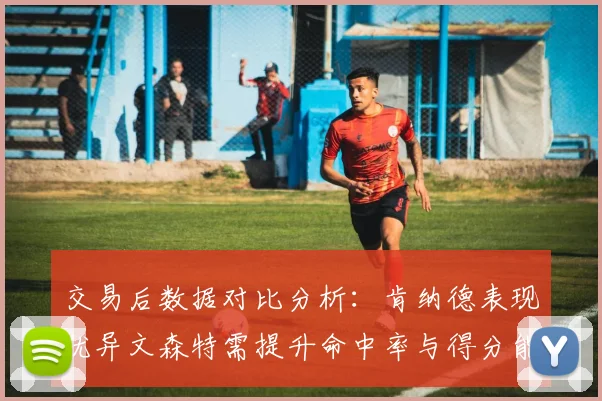 交易后数据对比分析：肯纳德表现优异文森特需提升命中率与得分能力