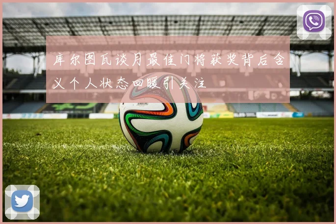 库尔图瓦谈月最佳门将获奖背后含义个人状态回暖引关注