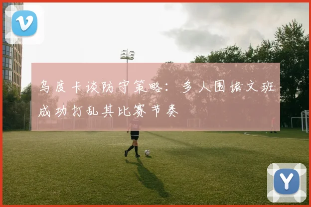 乌度卡谈防守策略：多人围堵文班成功打乱其比赛节奏