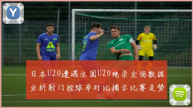 日本U20遭遇法国U20绝杀全场数据分析射门控球率对比揭示比赛走势
